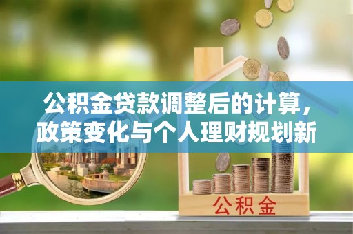 井陉矿区公积金贷款调整后的计算，政策变化与个人理财规划新思路