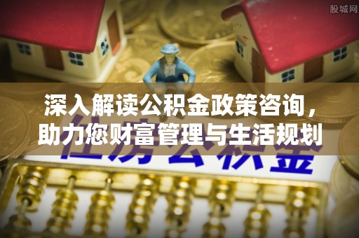井陉矿区深入解读公积金政策咨询，助力您财富管理与生活规划