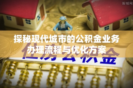 井陉矿区探秘现代城市的公积金业务办理流程与优化方案