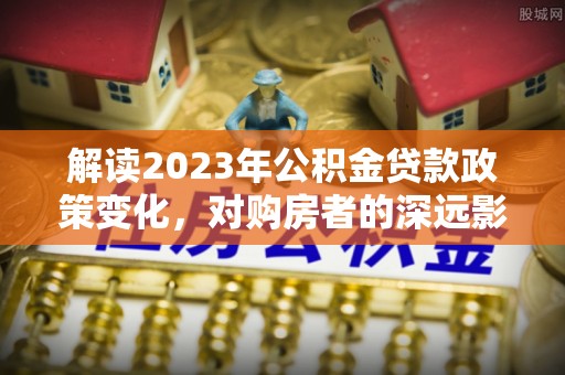 井陉矿区解读2023年公积金贷款政策变化，对购房者的深远影响