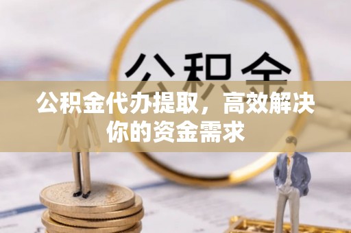 井陉矿区公积金代办提取，高效解决你的资金需求