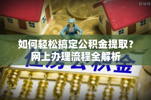 井陉矿区如何轻松搞定公积金提取？网上办理流程全解析