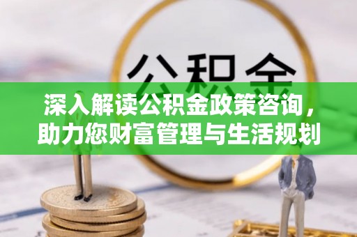 井陉矿区深入解读公积金政策咨询，助力您财富管理与生活规划