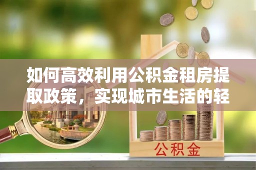 井陉矿区如何高效利用公积金租房提取政策，实现城市生活的轻松负担